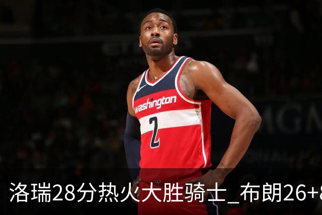 洛瑞28分热火大胜骑士 布朗26+8绿军险胜雄鹿
